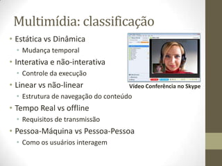 Multimídia: classificação
• Estática vs Dinâmica
  • Mudança temporal
• Interativa e não-interativa
  • Controle da execução
• Linear vs não-linear               Vídeo Conferência no Skype
  • Estrutura de navegação do conteúdo
• Tempo Real vs offline
  • Requisitos de transmissão
• Pessoa-Máquina vs Pessoa-Pessoa
  • Como os usuários interagem
 