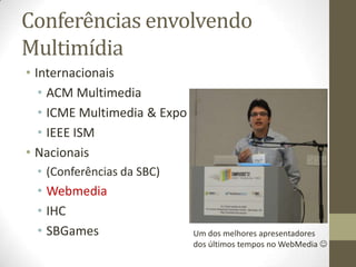Conferências envolvendo
Multimídia
• Internacionais
   • ACM Multimedia
   • ICME Multimedia & Expo
   • IEEE ISM
• Nacionais
 • (Conferências da SBC)
 • Webmedia
 • IHC
 • SBGames                    Um dos melhores apresentadores
                              dos últimos tempos no WebMedia 
 
