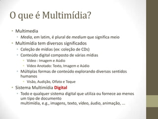 O que é Multimídia?
• Multimedia
  • Media, em latim, é plural de medium que significa meio
• Multimídia tem diversos significados
  • Coleção de mídias (ex: coleção de CDs)
  • Conteúdo digital composto de várias mídias
     • Vídeo : Imagem e Aúdio
     • Vídeo Anotado: Texto, Imagem e Aúdio
  • Múltiplas formas de conteúdo explorando diversos sentidos
    humanos
     • Visão, Audição, Olfato e Toque
• Sistema Multimídia Digital
  • Todo e qualquer sistema digital que utiliza ou fornece ao menos
    um tipo de documento
    multimídia, e.g., imagens, texto, vídeo, áudio, animação, ...
 