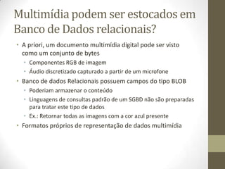 Multimídia podem ser estocados em
Banco de Dados relacionais?
• A priori, um documento multimídia digital pode ser visto
  como um conjunto de bytes
  • Componentes RGB de imagem
  • Áudio discretizado capturado a partir de um microfone
• Banco de dados Relacionais possuem campos do tipo BLOB
  • Poderiam armazenar o conteúdo
  • Linguagens de consultas padrão de um SGBD não são preparadas
    para tratar este tipo de dados
  • Ex.: Retornar todas as imagens com a cor azul presente
• Formatos próprios de representação de dados multimídia
 