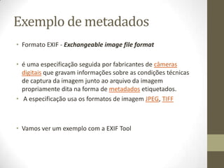 Exemplo de metadados
• Formato EXIF - Exchangeable image file format

• é uma especificação seguida por fabricantes de câmeras
  digitais que gravam informações sobre as condições técnicas
  de captura da imagem junto ao arquivo da imagem
  propriamente dita na forma de metadados etiquetados.
• A especificação usa os formatos de imagem JPEG, TIFF



• Vamos ver um exemplo com a EXIF Tool
 