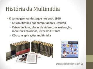História da Multimídia
• O termo ganhou destaque nos anos 1990
  • Kits multimídia nos computadores Desktop
  • Caixas de Som, placas de vídeo com aceleração,
    monitores coloridos, leitor de CD-Rom
  • CDs com aplicações multimídia




                                     Enciclopédia Britânica em CD
 