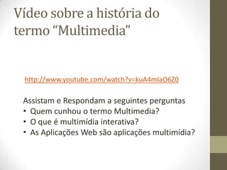 Vídeo sobre a história do
termo “Multimedia”


 http://www.youtube.com/watch?v=kuA4mIaO6Z0

 Assistam e Respondam a seguintes perguntas
 • Quem cunhou o termo Multimedia?
 • O que é multimídia interativa?
 • As Aplicações Web são aplicações multimídia?
 