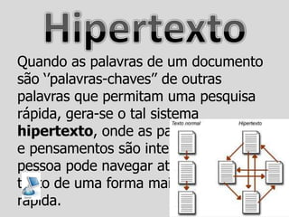 Quando as palavras de um documento
são „‟palavras-chaves‟‟ de outras
palavras que permitam uma pesquisa
rápida, gera-se o tal sistema
hipertexto, onde as palavras, seções,
e pensamentos são interligados, e a
pessoa pode navegar através desse
texto de uma forma mais eficaz e
rápida.
 