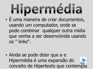 • É uma maneira de criar documentos,
  usando um computador, onde se
  pode combinar qualquer outra mídia
  que venha a ser desenvolvida usando
  os ‟‟ links“.

• Ainda se pode dizer que a e
  Hipermédia é uma expansão do
  conceito de Hipertexto que contempla
 
