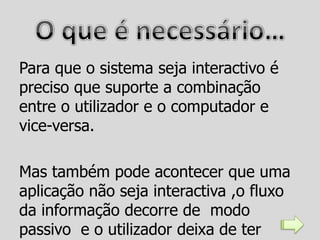 Para que o sistema seja interactivo é
preciso que suporte a combinação
entre o utilizador e o computador e
vice-versa.

Mas também pode acontecer que uma
aplicação não seja interactiva ,o fluxo
da informação decorre de modo
passivo e o utilizador deixa de ter
 