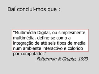 Daí conclui-mos que :



  “Multimédia Digital, ou simplesmente
  multimédia, define-se como a
  integração de até seis tipos de media
  num ambiente interactivo e colorido
  por computador.”
             Fetterman & Grupta, 1993
 