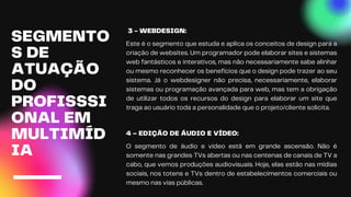 3 - WEBDESIGN:
Este é o segmento que estuda e aplica os conceitos de design para a
criação de websites. Um programador pode elaborar sites e sistemas
web fantásticos e interativos, mas não necessariamente sabe alinhar
ou mesmo reconhecer os benefícios que o design pode trazer ao seu
sistema. Já o webdesigner não precisa, necessariamente, elaborar
sistemas ou programação avançada para web, mas tem a obrigação
de utilizar todos os recursos do design para elaborar um site que
traga ao usuário toda a personalidade que o projeto/cliente solicita.
SEGMENTO
S DE
ATUAÇÃO
DO
PROFISSSI
ONAL EM
MULTIMÍD
IA
4 – EDIÇÃO DE ÁUDIO E VÍDEO:
O segmento de áudio e vídeo está em grande ascensão. Não é
somente nas grandes TVs abertas ou nas centenas de canais de TV a
cabo, que vemos produções audiovisuais. Hoje, elas estão nas mídias
sociais, nos totens e TVs dentro de estabelecimentos comerciais ou
mesmo nas vias públicas.
 
