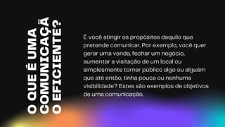 O
QUE
É
UMA
COMUNICAÇÃ
O
EFICIENTE?
É você atingir os propósitos daquilo que
pretende comunicar. Por exemplo, você quer
gerar uma venda, fechar um negócio,
aumentar a visitação de um local ou
simplesmente tornar público algo ou alguém
que até então, tinha pouca ou nenhuma
visibilidade? Estes são exemplos de objetivos
de uma comunicação.
 