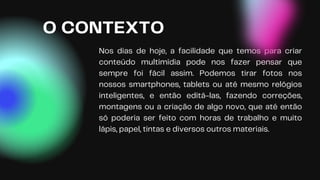 Nos dias de hoje, a facilidade que temos para criar
conteúdo multimídia pode nos fazer pensar que
sempre foi fácil assim. Podemos tirar fotos nos
nossos smartphones, tablets ou até mesmo relógios
inteligentes, e então editá-las, fazendo correções,
montagens ou a criação de algo novo, que até então
só poderia ser feito com horas de trabalho e muito
lápis, papel, tintas e diversos outros materiais.
O CONTEXTO
 