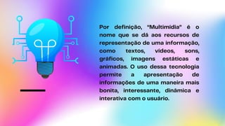 Por definição, “Multimídia” é o
nome que se dá aos recursos de
representação de uma informação,
como textos, vídeos, sons,
gráficos, imagens estáticas e
animadas. O uso dessa tecnologia
permite a apresentação de
informações de uma maneira mais
bonita, interessante, dinâmica e
interativa com o usuário.
 