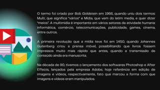 O termo foi criado por Bob Goldstein em 1966, quando uniu dois termos:
Multi, que significa “vários” e Mídia, que vem do latim media, e quer dizer
“meios”. A multimídia é importante em vários setores da atividade humana:
informática, comércio, telecomunicações, publicidade, games, cinema,
entre outros.
A primeira revolução que a mídia teve foi em 1450, quando Johannes
Gutenberg criou a prensa móvel, possibilitando que livros fossem
impressos muito mais rápido que antes, quando a transmissão de
conteúdo ainda era manuscrita.
Na década de 90, tivemos o lançamento dos softwares Photoshop e After
Effects, lançados pela empresa Adobe, hoje referência em edição de
imagens e vídeos, respectivamente, fato que marcou a forma com que
imagens e vídeos eram manipulados.
 