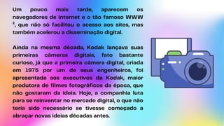 Um pouco mais tarde, aparecem os
navegadores de internet e o tão famoso WWW
², que não só facilitou o acesso aos sites, mas
também acelerou a disseminação digital.
Ainda na mesma década, Kodak lançava suas
primeiras câmeras digitais, fato bastante
curioso, já que a primeira câmera digital, criada
em 1975 por um de seus engenheiros, foi
apresentada aos executivos da Kodak, maior
produtora de filmes fotográficos da época, que
não gostaram da ideia. Hoje, a companhia luta
para se reinventar no mercado digital, o que não
teria sido necessário se tivesse começado a
abraçar novas ideias décadas antes.
 