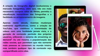 A criação da fotografia digital revolucionou o
mercado fotográfico, visto que, não era mais
necessário comprar rolos de filmes, permitiu a
visualização instantânea das fotografias e a
facilidade no armazenamento de imagens.
Apenas neste século, tivemos mudanças
realmente significativas, como a criação do
YouTube, que viabilizou a transmissão de
vídeos com uma facilidade jamais vista, e a
geração de conteúdo partindo dos próprios
usuários, utilizando o sistema de streaming on
demand³. Ou até mesmo, a popularização das
redes sociais, que permitem que não somente
mais pessoas se conectem no mundo inteiro,
mas também qualquer tipo de conteúdo seja
compartilhado entre eles.
 