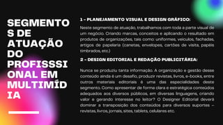1 - PLANEJAMENTO VISUAL E DESIGN GRÁFICO:
Neste segmento de atuação, trabalhamos com toda a parte visual de
um negócio. Criando marcas, conceitos e aplicando o resultado em
produtos de organizações, tais como: uniformes, veículos, fachadas,
artigos de papelaria (canetas, envelopes, cartões de visita, papéis
timbrados, etc.)
SEGMENTO
S DE
ATUAÇÃO
DO
PROFISSSI
ONAL EM
MULTIMÍD
IA
2 - DESIGN EDITORIAL E REDAÇÃO PUBLICITÁRIA:
Nunca se produziu tanta informação. A organização e gestão desse
conteúdo ainda é um desafio, produzir revistas, livros, e-books, entre
outros materiais editoriais é uma das especialidades deste
segmento. Como apresentar de forma clara e estratégica conteúdos
adequados aos diversos públicos, em diversas linguagens, criando
valor e gerando interesse no leitor? O Designer Editorial deverá
dominar a transposição dos conteúdos para diversos suportes –
revistas, livros, jornais, sites, tablets, celulares etc.
 