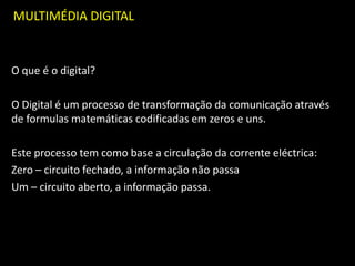 MULTIMÉDIA DIGITAL
O que é o digital?
O Digital é um processo de transformação da comunicação através
de formulas matemáticas codificadas em zeros e uns.
Este processo tem como base a circulação da corrente eléctrica:
Zero – circuito fechado, a informação não passa
Um – circuito aberto, a informação passa.
 