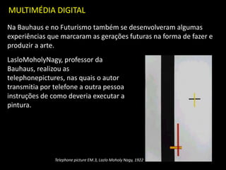 MULTIMÉDIA DIGITAL
Na Bauhaus e no Futurismo também se desenvolveram algumas
experiências que marcaram as gerações futuras na forma de fazer e
produzir a arte.
LasloMoholyNagy, professor da
Bauhaus, realizou as
telephonepictures, nas quais o autor
transmitia por telefone a outra pessoa
instruções de como deveria executar a
pintura.
Telephone picture EM.3, Lazlo Moholy Nagy, 1922
 