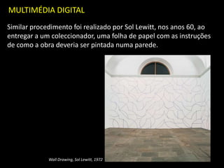 MULTIMÉDIA DIGITAL
Similar procedimento foi realizado por Sol Lewitt, nos anos 60, ao
entregar a um coleccionador, uma folha de papel com as instruções
de como a obra deveria ser pintada numa parede.
Wall Drawing, Sol Lewitt, 1972
 