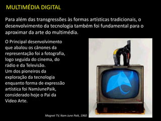 MULTIMÉDIA DIGITAL
Para além das transgressões às formas artísticas tradicionais, o
desenvolvimento da tecnologia também foi fundamental para o
aproximar da arte do multimédia.
Magnet TV, Nam June Paik, 1960
O Principal desenvolvimento
que abalou os cânones da
representação foi a fotografia,
logo seguida do cinema, do
rádio e da Televisão.
Um dos pioneiros da
exploração da tecnologia
enquanto forma de expressão
artística foi NamJunePaik,
considerado hoje o Pai da
Video Arte.
 