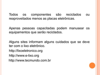 Todos os componentes são reciclados           ou
reaproveitados menos as placas eletrônicas.

Apenas pessoas capacitadas podem manusear os
equipamentos que serão reciclados.

Alguns sites informam alguns cuidados que se deve
ter com o lixo eletrônico.
http://lixoeletronico.org
http://www.e-lixo.org
http://www.tecmundo.com.br
 