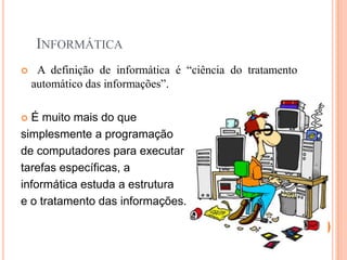 INFORMÁTICA
    A definição de informática é “ciência do tratamento
    automático das informações”.

 É muito mais do que
simplesmente a programação
de computadores para executar
tarefas específicas, a
informática estuda a estrutura
e o tratamento das informações.
 