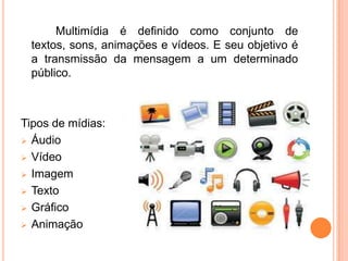 Multimídia é definido como conjunto de
 textos, sons, animações e vídeos. E seu objetivo é
 a transmissão da mensagem a um determinado
 público.



Tipos de mídias:
 Áudio

 Vídeo

 Imagem

 Texto

 Gráfico

 Animação
 