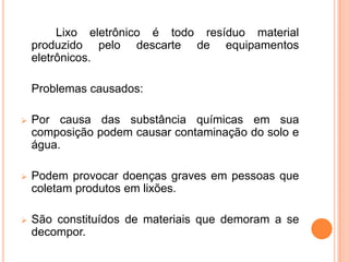 Lixo eletrônico é todo resíduo material
    produzido pelo descarte de equipamentos
    eletrônicos.

    Problemas causados:

   Por causa das substância químicas em sua
    composição podem causar contaminação do solo e
    água.

   Podem provocar doenças graves em pessoas que
    coletam produtos em lixões.

   São constituídos de materiais que demoram a se
    decompor.
 