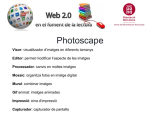 Photoscape
Visor: visualitzador d’imatges en diferents tamanys
Editor: permet modificar l’aspecte de les imatges
Processador: canvis en moltes imatges
Mosaic: organitza fotos en imatge digital
Mural: combinar imatges
Gif animat: imatges animades
Impressió: eina d’impressió
Capturador: capturador de pantalla

 