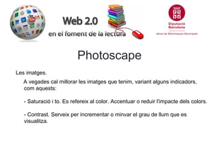 Photoscape
Les imatges.
A vegades cal millorar les imatges que tenim, variant alguns indicadors,
com aquests:
- Saturació i to. Es refereix al color. Accentuar o reduir l'impacte dels colors.
- Contrast. Serveix per incrementar o minvar el grau de llum que es
visualitza.

 