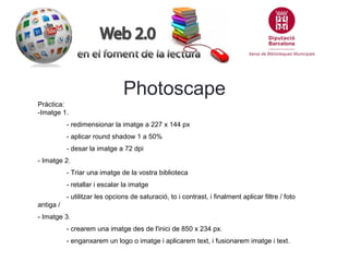 Photoscape
Pràctica:
-Imatge 1.
- redimensionar la imatge a 227 x 144 px
- aplicar round shadow 1 a 50%
- desar la imatge a 72 dpi
- Imatge 2.
- Triar una imatge de la vostra biblioteca
- retallar i escalar la imatge
- utilitzar les opcions de saturació, to i contrast, i finalment aplicar filtre / foto
antiga /
- Imatge 3.
- crearem una imatge des de l'inici de 850 x 234 px.
- enganxarem un logo o imatge i aplicarem text, i fusionarem imatge i text.

 