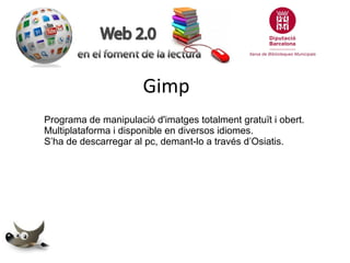 Gimp
Programa de manipulació d'imatges totalment gratuït i obert.
Multiplataforma i disponible en diversos idiomes.
S’ha de descarregar al pc, demant-lo a través d’Osiatis.

 