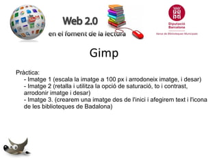 Gimp
Pràctica:
- Imatge 1 (escala la imatge a 100 px i arrodoneix imatge, i desar)
- Imatge 2 (retalla i utilitza la opció de saturació, to i contrast,
arrodonir imatge i desar)
- Imatge 3. (crearem una imatge des de l'inici i afegirem text i l'icona
de les biblioteques de Badalona)

 