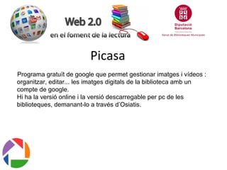 Picasa
Programa gratuït de google que permet gestionar imatges i vídeos :
organitzar, editar... les imatges digitals de la biblioteca amb un
compte de google.
Hi ha la versió online i la versió descarregable per pc de les
biblioteques, demanant-lo a través d’Osiatis.

 