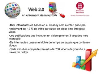 •46% internautes es basen en el disseny com a criteri principal.
•Increment del 12 % de tràfic de visites en blocs amb imatges i
vídeo.
•Les publicacions que inclouen un vídeo generen 3 vegades més
interacció.
•Els internautes passen el doble de temps en espais que contenen
vídeos
•Cada minut es comparteixen més de 700 vídeos de youtube a
través de twitter

 