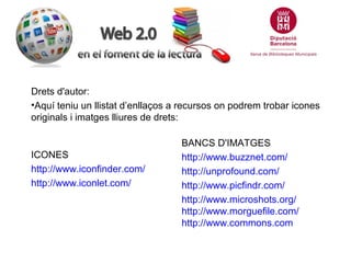 Drets d'autor:
•Aquí teniu un llistat d’enllaços a recursos on podrem trobar icones
originals i imatges lliures de drets:

ICONES
http://www.iconfinder.com/
http://www.iconlet.com/

BANCS D'IMATGES
http://www.buzznet.com/
http://unprofound.com/
http://www.picfindr.com/
http://www.microshots.org/
http://www.morguefile.com/
http://www.commons.com

 