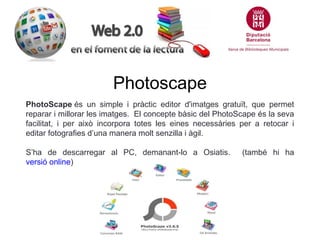 Photoscape
PhotoScape és un simple i pràctic editor d'imatges gratuït, que permet
reparar i millorar les imatges. El concepte bàsic del PhotoScape és la seva
facilitat, i per això incorpora totes les eines necessàries per a retocar i
editar fotografies d’una manera molt senzilla i àgil.
S’ha de descarregar al PC, demanant-lo a Osiatis.
versió online)

(també hi ha

 
