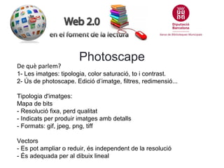 De què parlem?

Photoscape

1- Les imatges: tipologia, color saturació, to i contrast.
2- Ús de photoscape. Edició d’imatge, filtres, redimensió...
Tipologia d'imatges:
Mapa de bits
- Resolució fixa, perd qualitat
- Indicats per produir imatges amb detalls
- Formats: gif, jpeg, png, tiff
Vectors
- Es pot ampliar o reduir, és independent de la resolució
- És adequada per al dibuix lineal

 