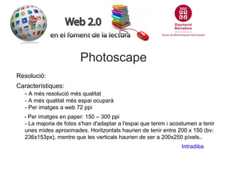Photoscape
Resolució:
Característiques:
- A més resolució més qualitat
- A més qualitat més espai ocuparà
- Per imatges a web 72 ppi
- Per imatges en paper: 150 – 300 ppi
- La majoria de fotos s'han d'adaptar a l'espai que tenim i acostumen a tenir
unes mides aproximades. Horitzontals haurien de tenir entre 200 x 150 (bv:
236x153px), mentre que les verticals haurien de ser a 200x250 píxels..
Intradiba

 