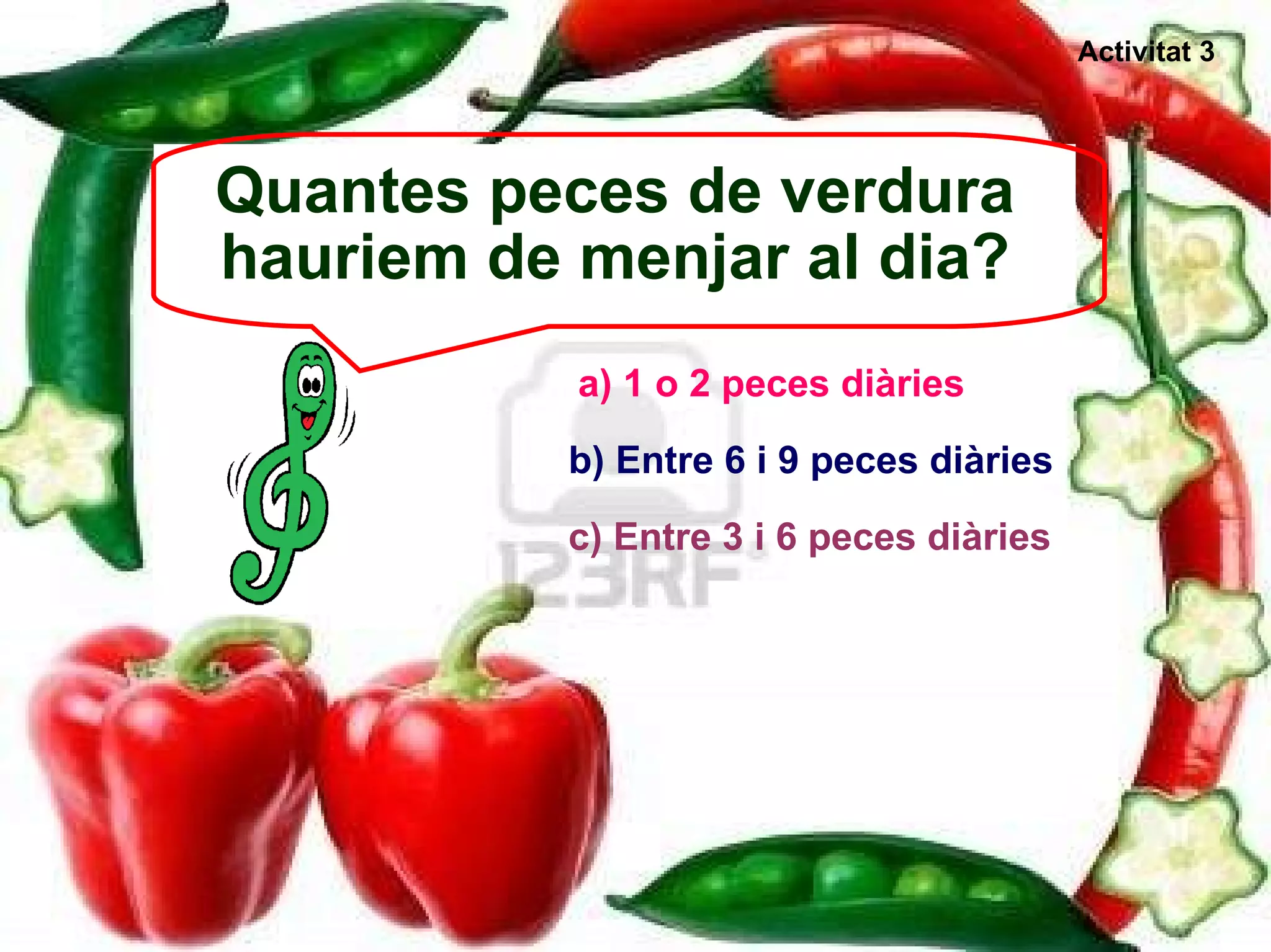 Quantes peces de verdura hauriem de menjar al dia? a) 1 o 2 peces diàries b) Entre 6 i 9 peces diàries c) Entre 3 i 6 peces diàries Activitat 3 