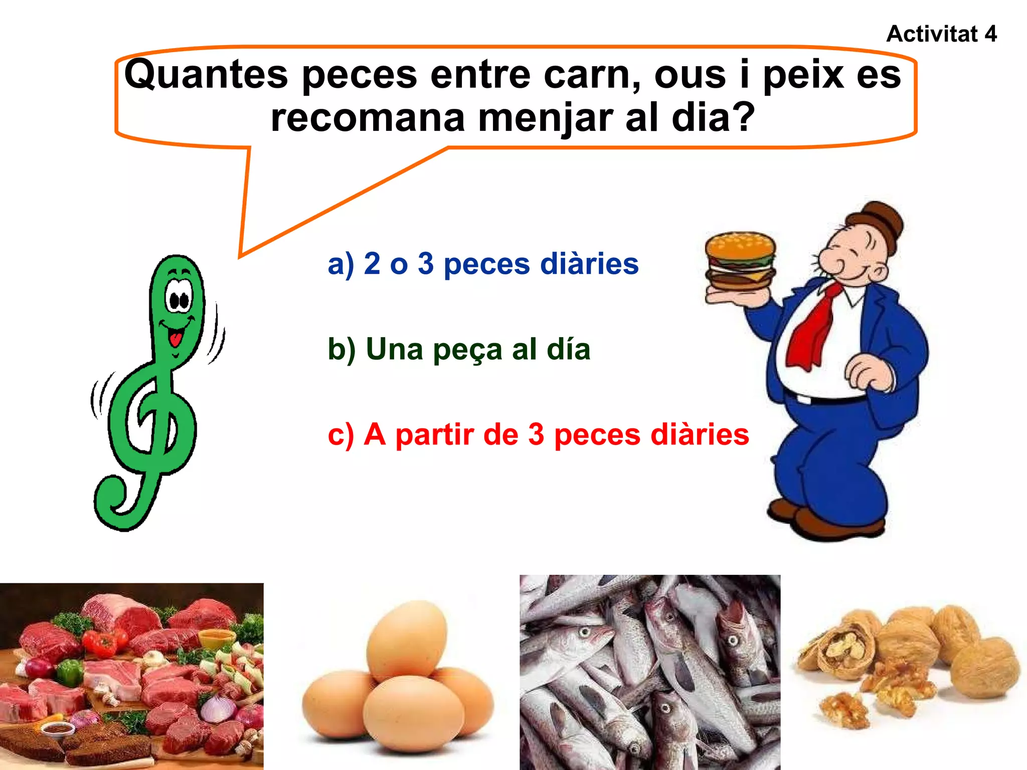 Quantes peces entre carn, ous i peix es recomana menjar al dia? b) Una peça al día Activitat 4 a) 2 o 3 peces diàries c) A partir de 3 peces diàries 