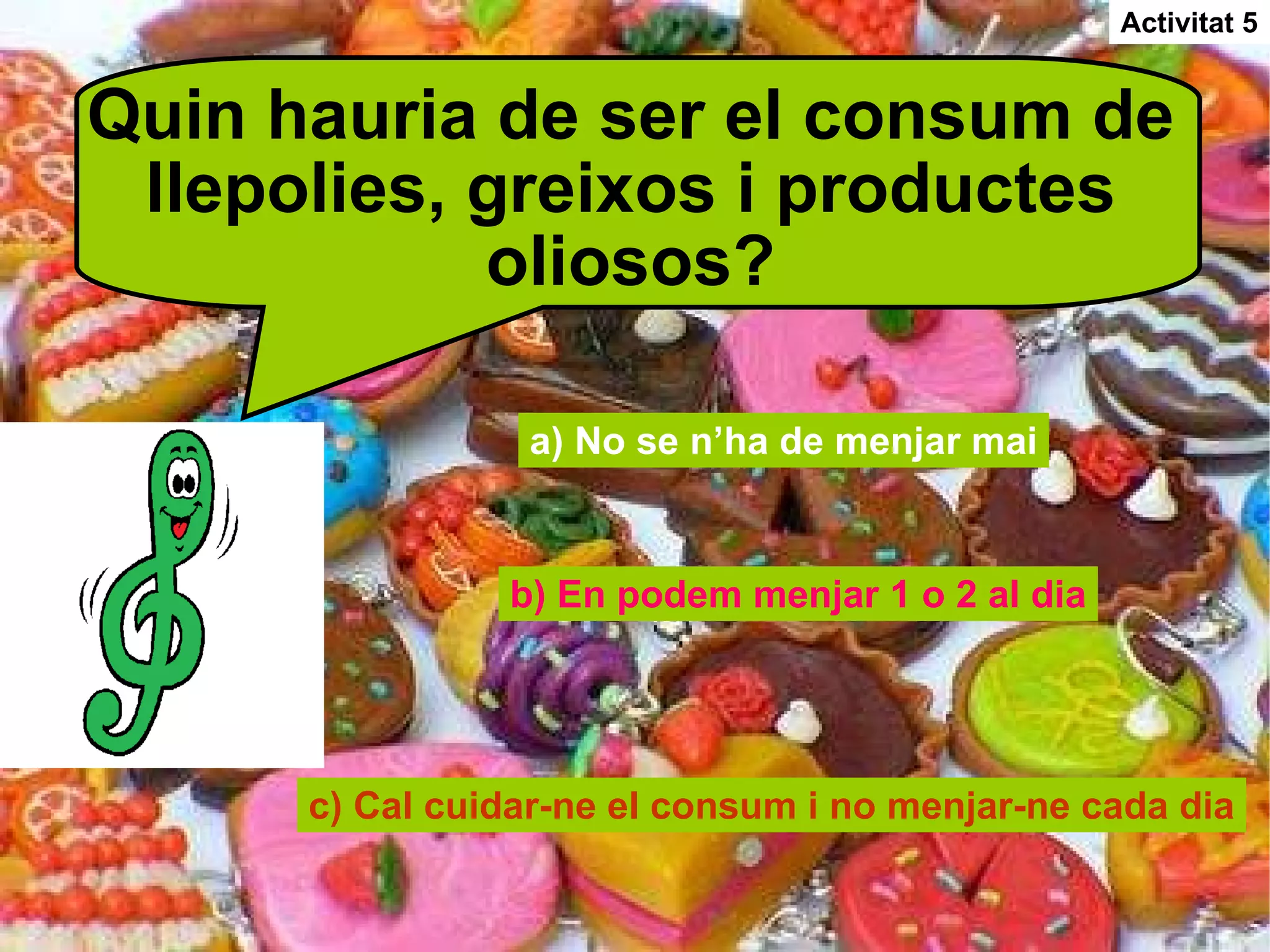Quin hauria de ser el consum de llepolies, greixos i productes oliosos? a) No se n’ha de menjar mai b) En podem menjar 1 o 2 al dia c) Cal cuidar-ne el consum i no menjar-ne cada dia Activitat 5 