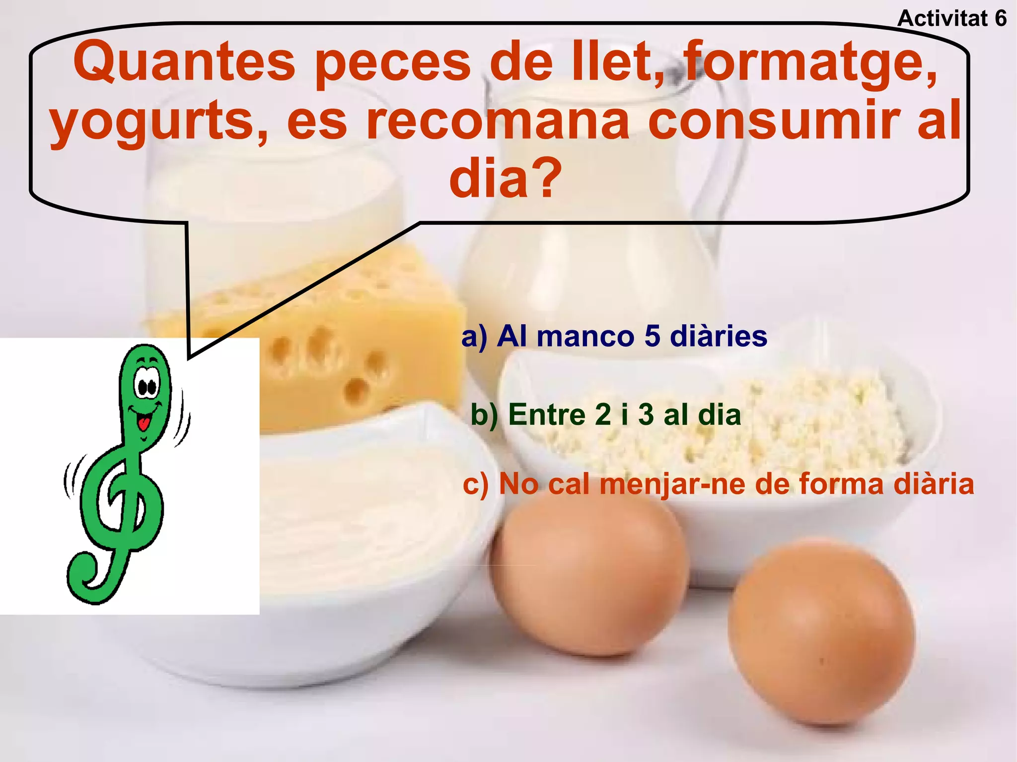 Quantes peces de llet, formatge, yogurts, es recomana consumir al dia? a) Al manco 5 diàries b) Entre 2 i 3 al dia c) No cal menjar-ne de forma diària Activitat 6 