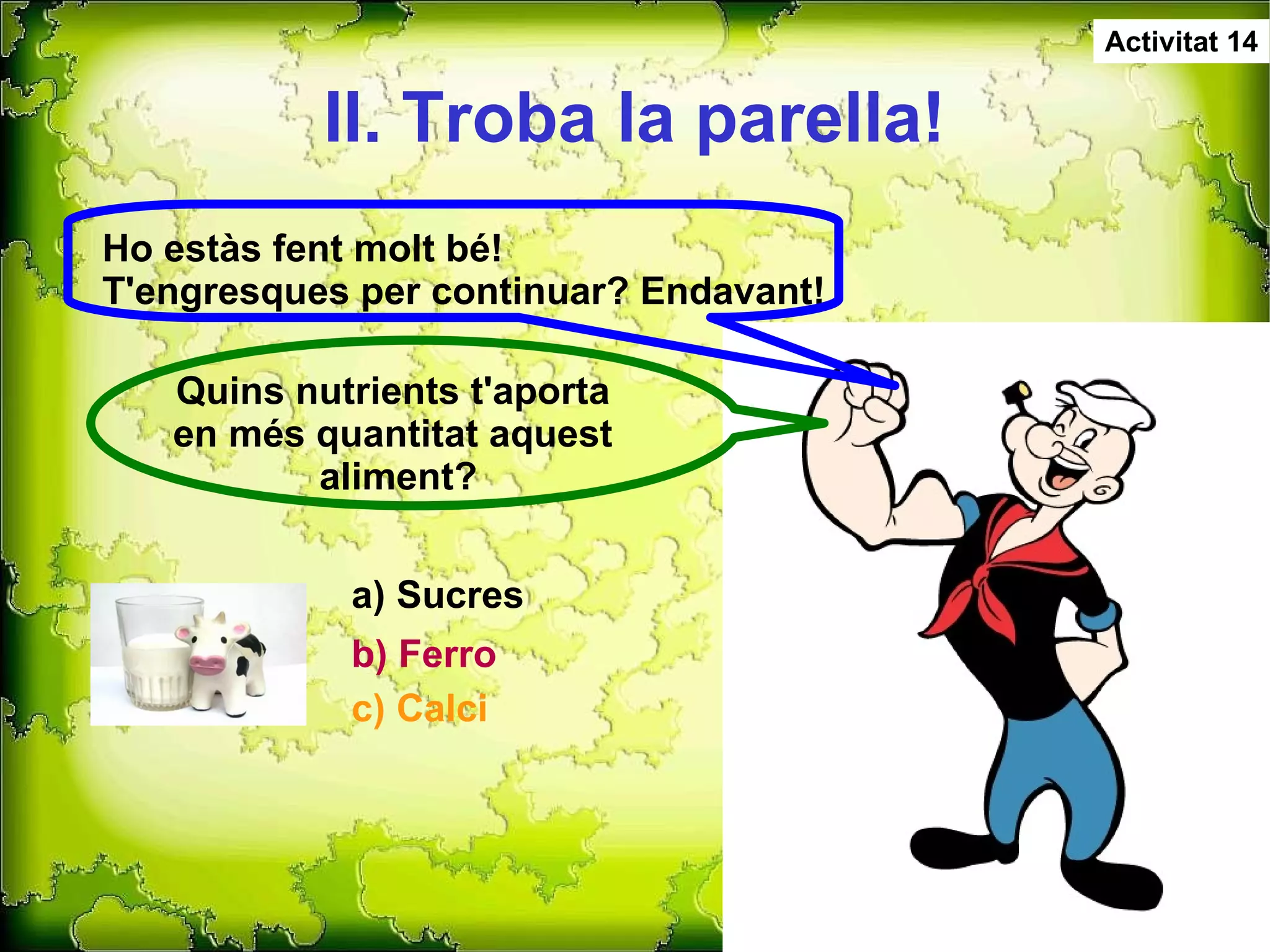 II. Troba la parella! Activitat 14 Ho estàs fent molt bé! T'engresques per continuar? Endavant! Quins nutrients t'aporta  en més quantitat aquest  aliment? c) Calci a) Sucres b) Ferro 