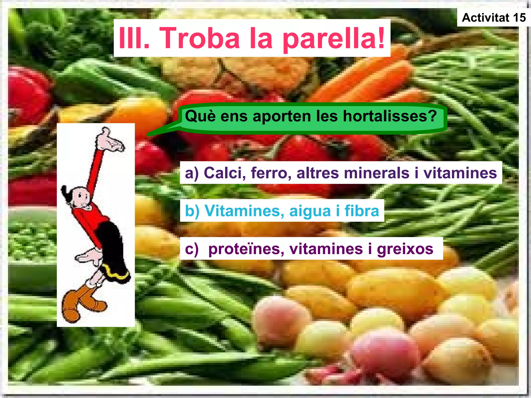 III. Troba la parella! Activitat 15 Què ens aporten les hortalisses? a) Calci, ferro, altres minerals i vitamines b) Vitamines, aigua i fibra c)  proteïnes, vitamines i greixos  
