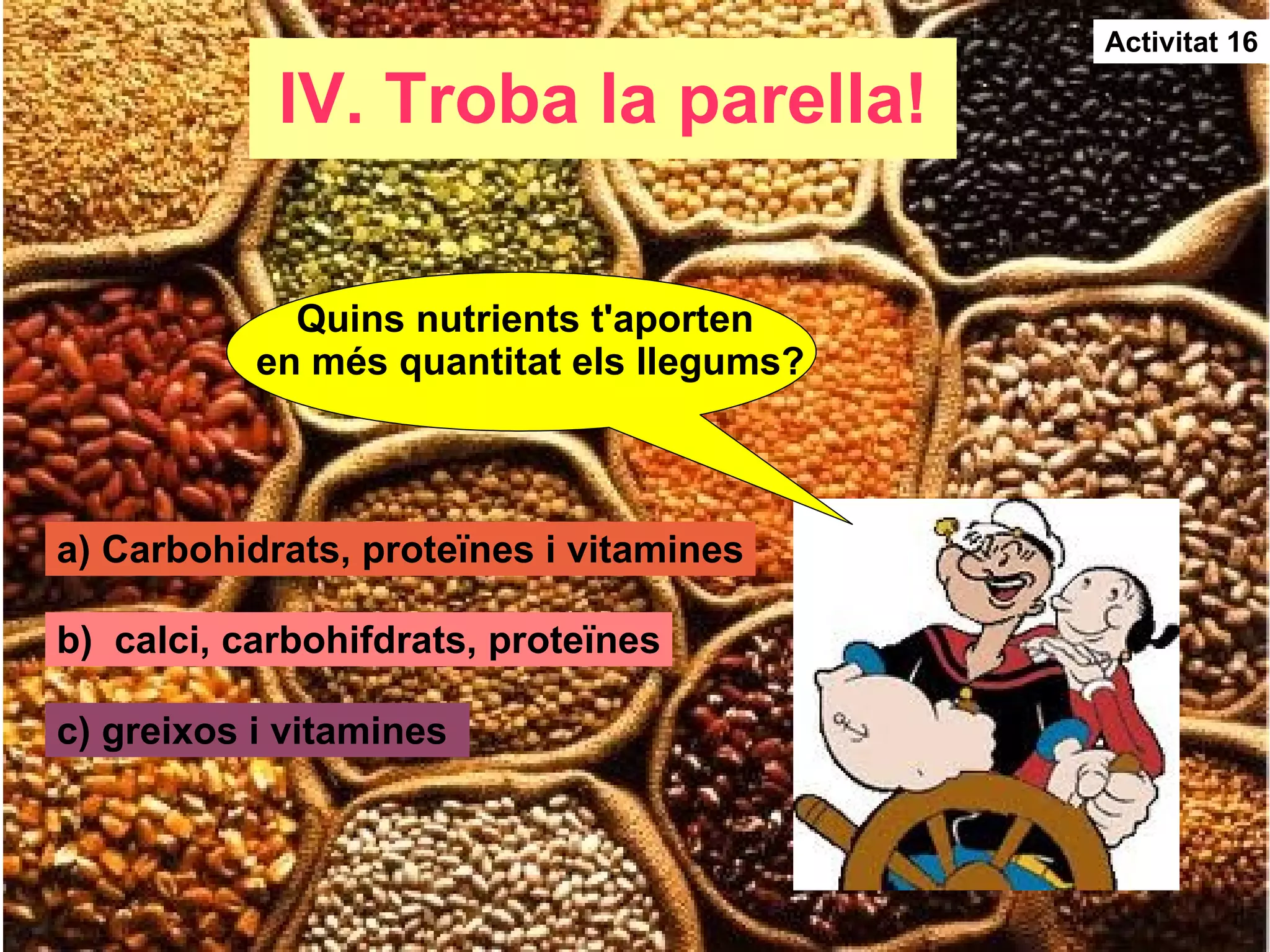 IV. Troba la parella! Activitat 16 Quins nutrients t'aporten  en més quantitat els llegums? a) Carbohidrats, proteïnes i vitamines b)  calci, carbohifdrats, proteïnes c) greixos i vitamines  