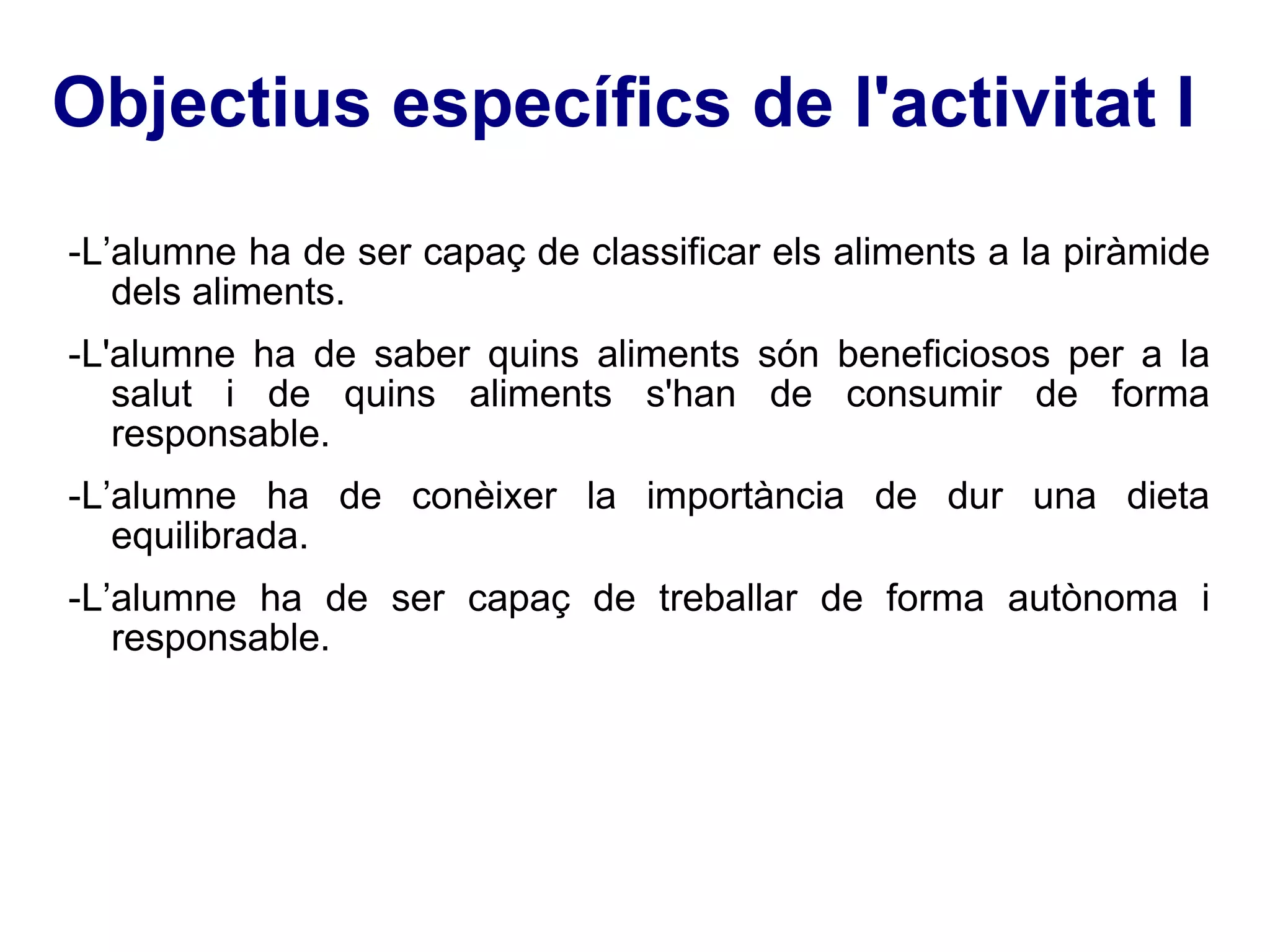 Objectius específics de l'activitat I -L’alumne ha de ser capaç de classificar els aliments a la piràmide dels aliments. -L'alumne ha de saber quins aliments són beneficiosos per a la salut i de quins aliments s'han de consumir de forma responsable. -L’alumne ha de conèixer la importància de dur una dieta equilibrada. -L’alumne ha de ser capaç de treballar de forma autònoma i responsable. 