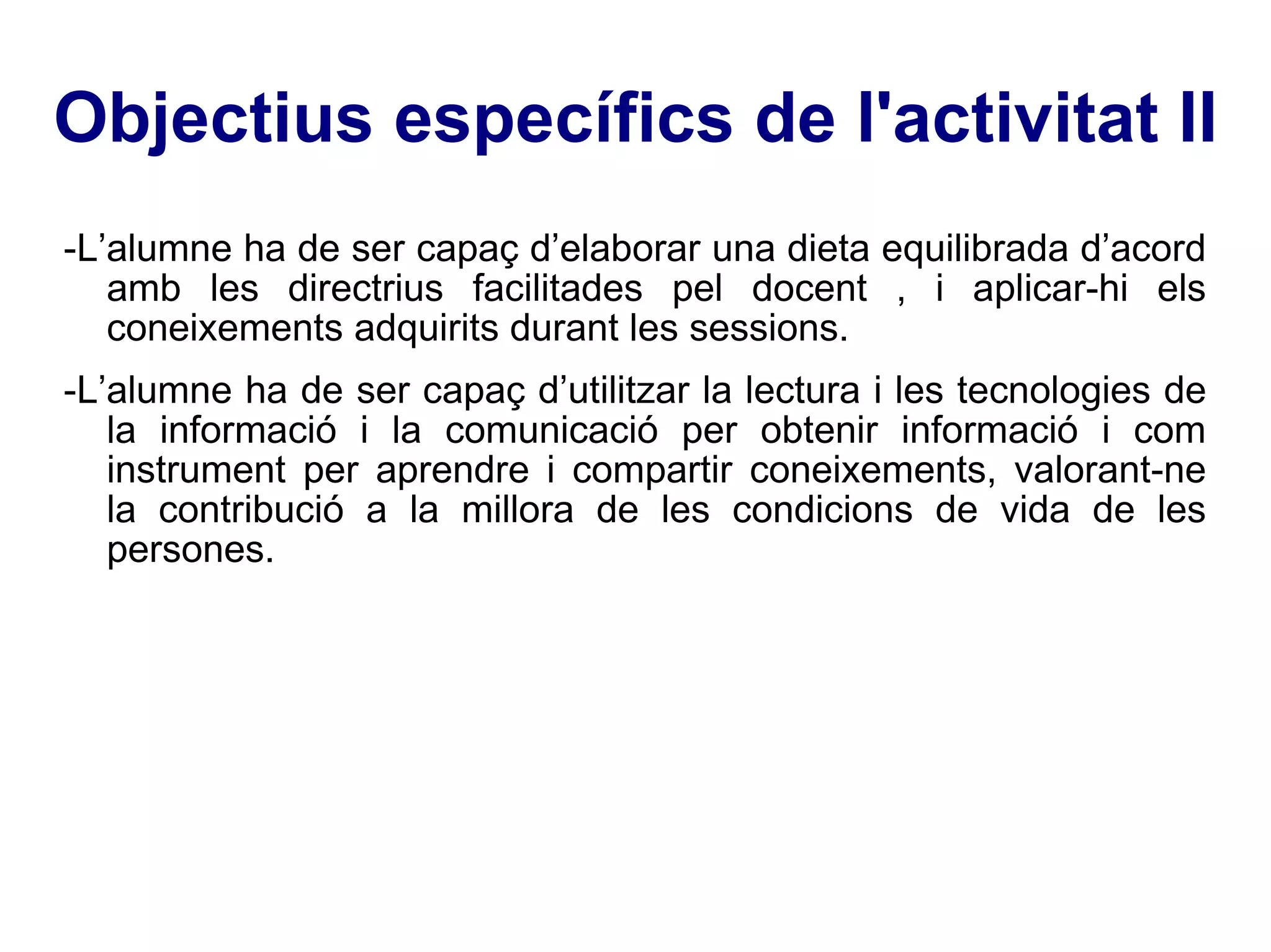 Objectius específics de l'activitat II -L’alumne ha de ser capaç d’elaborar una dieta equilibrada d’acord amb les directrius facilitades pel docent , i aplicar-hi els coneixements adquirits durant les sessions. -L’alumne ha de ser capaç d’utilitzar la lectura i les tecnologies de la informació i la comunicació per obtenir informació i com instrument per aprendre i compartir coneixements, valorant-ne la contribució a la millora de les condicions de vida de les persones. 