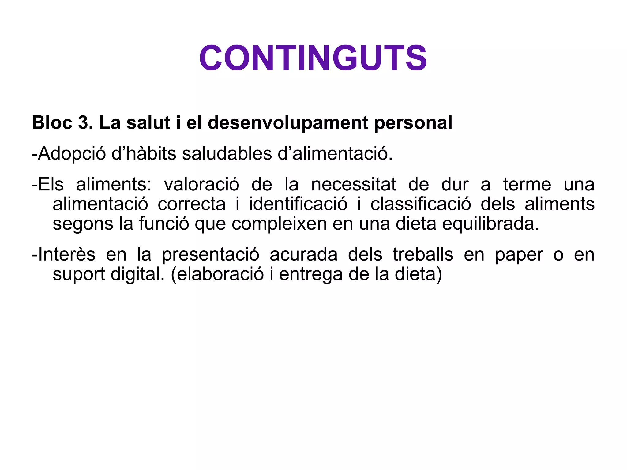 CONTINGUTS Bloc 3. La salut i el desenvolupament personal -Adopció d’hàbits saludables d’alimentació. -Els aliments: valoració de la necessitat de dur a terme una alimentació correcta i identificació i classificació dels aliments segons la funció que compleixen en una dieta equilibrada. -Interès en la presentació acurada dels treballs en paper o en suport digital. (elaboració i entrega de la dieta) 