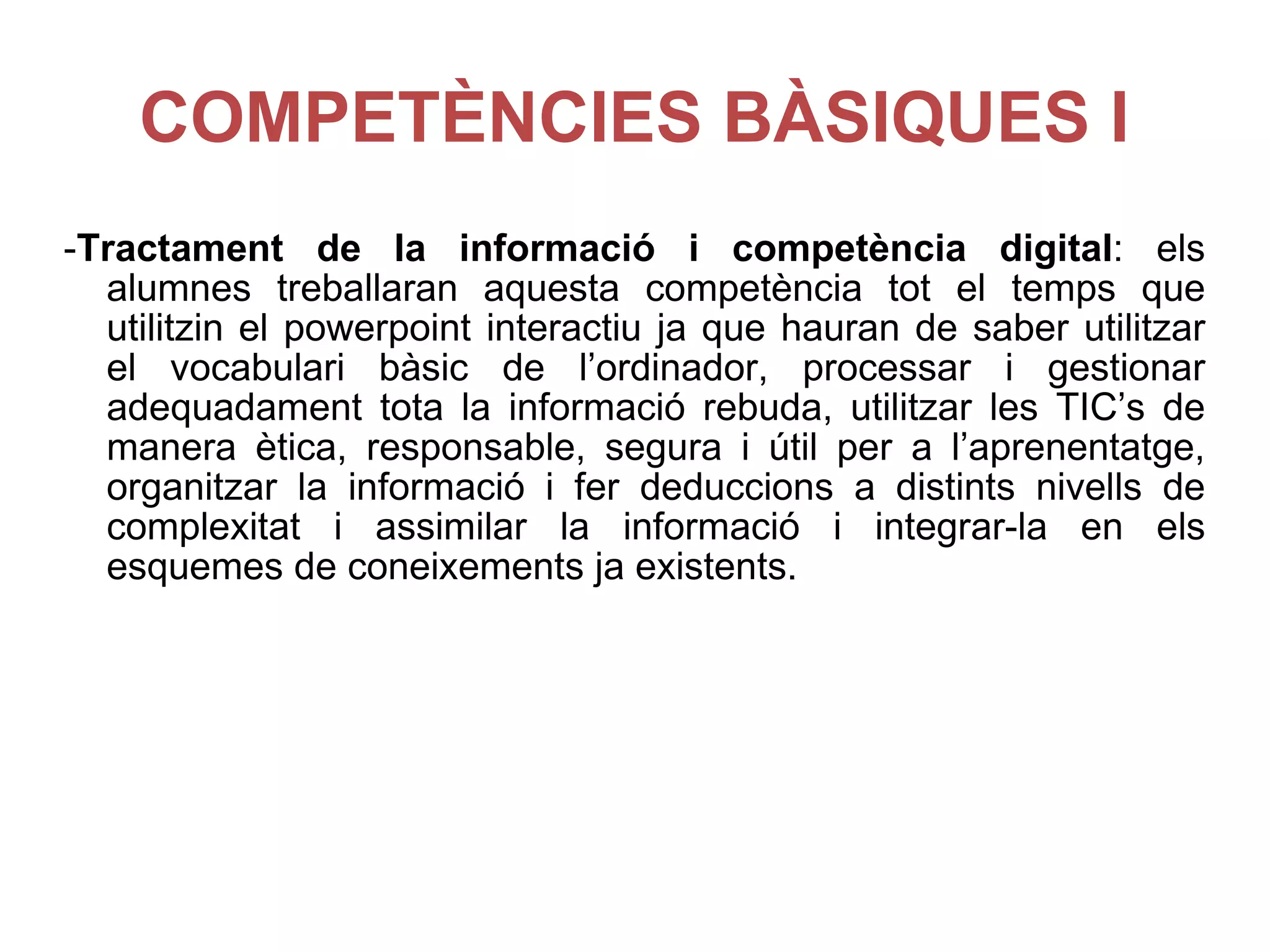 COMPETÈNCIES BÀSIQUES I - Tractament de la informació i competència digital : els alumnes treballaran aquesta competència tot el temps que utilitzin el powerpoint interactiu ja que hauran de saber utilitzar el vocabulari bàsic de l’ordinador, processar i gestionar adequadament tota la informació rebuda, utilitzar les TIC’s de manera ètica, responsable, segura i útil per a l’aprenentatge, organitzar la informació i fer deduccions a distints nivells de complexitat i assimilar la informació i integrar-la en els esquemes de coneixements ja existents. 