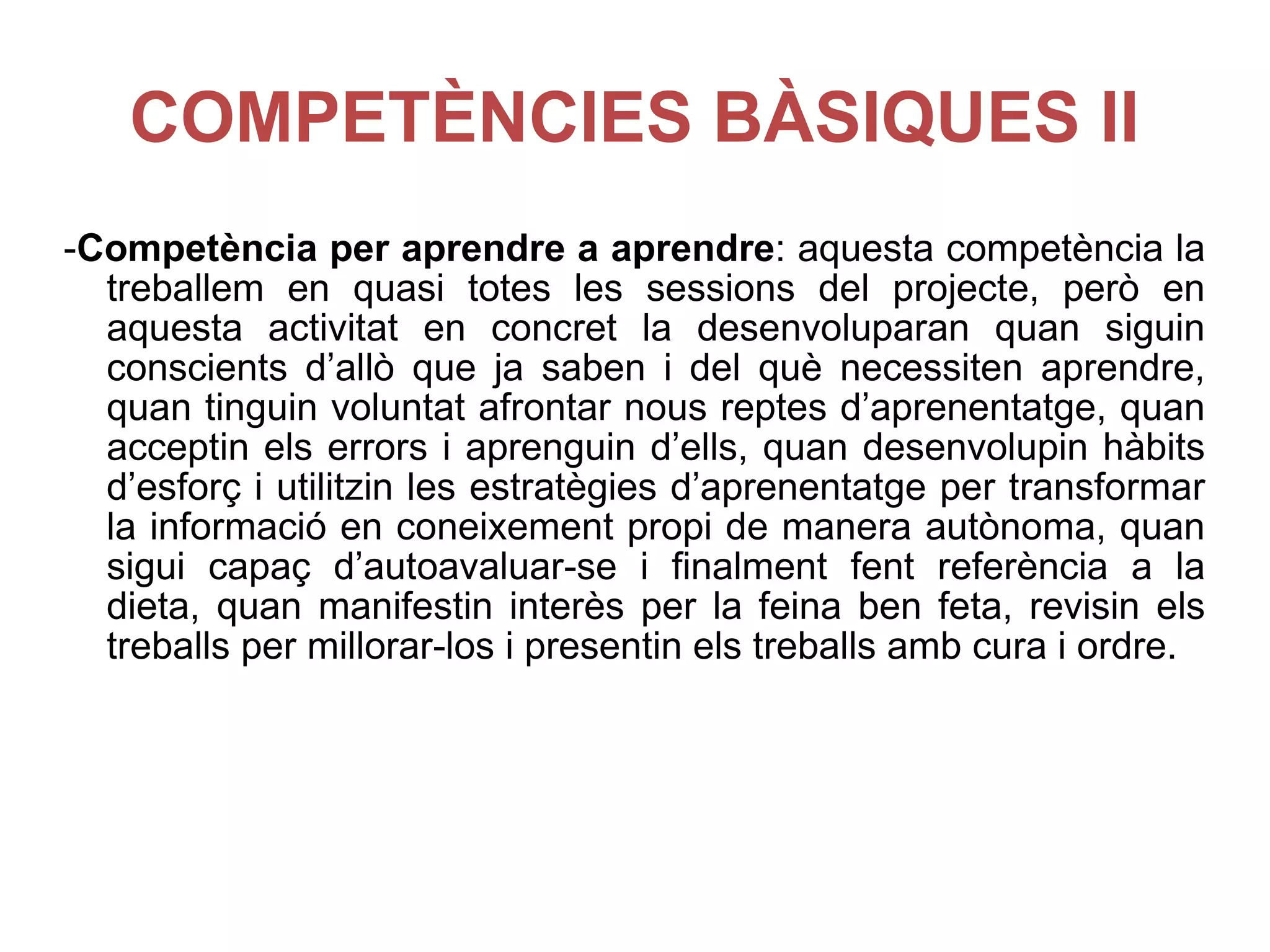COMPETÈNCIES BÀSIQUES II - Competència per aprendre a aprendre : aquesta competència la treballem en quasi totes les sessions del projecte, però en aquesta activitat en concret la desenvoluparan quan siguin conscients d’allò que ja saben i del què necessiten aprendre, quan tinguin voluntat afrontar nous reptes d’aprenentatge, quan acceptin els errors i aprenguin d’ells, quan desenvolupin hàbits d’esforç i utilitzin les estratègies d’aprenentatge per transformar la informació en coneixement propi de manera autònoma, quan sigui capaç d’autoavaluar-se i finalment fent referència a la dieta, quan manifestin interès per la feina ben feta, revisin els treballs per millorar-los i presentin els treballs amb cura i ordre. 